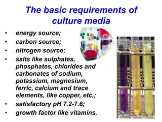 The basic requirements of
culture media
• energy source;
• carbon source;
• nitrogen source;
• salts like sulphates,
phosphates, chlorides and
carbonates of sodium,
potassium, magnesium,
ferric, calcium and trace
elements, like copper, etc.;
• satisfactory pH 7.2-7.6;
• growth factor like vitamins.
 