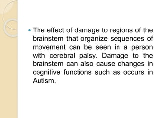  The effect of damage to regions of the
brainstem that organize sequences of
movement can be seen in a person
with cerebral palsy. Damage to the
brainstem can also cause changes in
cognitive functions such as occurs in
Autism.
 