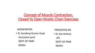 Concept of Muscle Contraction,
Closed Vs Open Kinetic Chain Exercises
MODERATOR:
• Dr Sandeep Kumar Gupt
Assisstant prof
DEPT OF PMR
KGMU
PRESENTED BY:
• Dr Joe Antony
JR1
DEPT OF PMR
KGMU
1
 