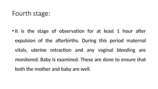 Fourth stage:
• It is the stage of observation for at least 1 hour after
expulsion of the afterbirths. During this period maternal
vitals, uterine retraction and any vaginal bleeding are
monitored. Baby is examined. These are done to ensure that
both the mother and baby are well.
 