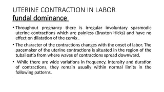 UTERINE CONTRACTION IN LABOR
fundal dominance
• Throughout pregnancy there is irregular involuntary spasmodic
uterine contractions which are painless (Braxton Hicks) and have no
effect on dilatation of the cervix .
• The character of the contractions changes with the onset of labor. The
pacemaker of the uterine contractions is situated in the region of the
tubal ostia from where waves of contractions spread downward.
• While there are wide variations in frequency, intensity and duration
of contractions, they remain usually within normal limits in the
following patterns.
 