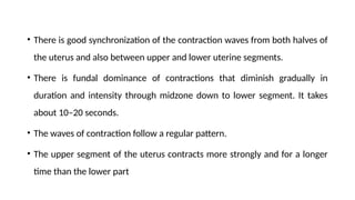 • There is good synchronization of the contraction waves from both halves of
the uterus and also between upper and lower uterine segments.
• There is fundal dominance of contractions that diminish gradually in
duration and intensity through midzone down to lower segment. It takes
about 10–20 seconds.
• The waves of contraction follow a regular pattern.
• The upper segment of the uterus contracts more strongly and for a longer
time than the lower part
 