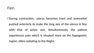 Pain
• During contraction, uterus becomes hard and somewhat
pushed anteriorly to make the long axis of the uterus in line
with that of pelvic axis. Simultaneously, the patient
experiences pain which is situated more on the hypogastric
region, often radiating to the thighs.
 