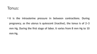 Tonus:
• It is the intrauterine pressure in between contractions. During
pregnancy, as the uterus is quiescent (inactive), the tonus is of 2–3
mm Hg. During the first stage of labor, it varies from 8 mm Hg to 10
mm Hg.
 