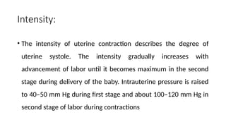 Intensity:
• The intensity of uterine contraction describes the degree of
uterine systole. The intensity gradually increases with
advancement of labor until it becomes maximum in the second
stage during delivery of the baby. Intrauterine pressure is raised
to 40–50 mm Hg during first stage and about 100–120 mm Hg in
second stage of labor during contractions
 