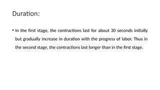 Duration:
• In the first stage, the contractions last for about 30 seconds initially
but gradually increase in duration with the progress of labor. Thus in
the second stage, the contractions last longer than in the first stage.
 