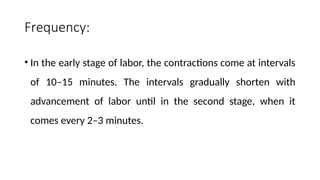 Frequency:
• In the early stage of labor, the contractions come at intervals
of 10–15 minutes. The intervals gradually shorten with
advancement of labor until in the second stage, when it
comes every 2–3 minutes.
 
