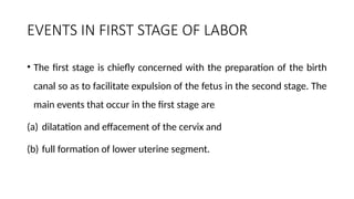 EVENTS IN FIRST STAGE OF LABOR
• The first stage is chiefly concerned with the preparation of the birth
canal so as to facilitate expulsion of the fetus in the second stage. The
main events that occur in the first stage are
(a) dilatation and effacement of the cervix and
(b) full formation of lower uterine segment.
 