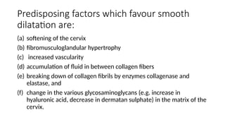 Predisposing factors which favour smooth
dilatation are:
(a) softening of the cervix
(b) fibromusculoglandular hypertrophy
(c) increased vascularity
(d) accumulation of fluid in between collagen fibers
(e) breaking down of collagen fibrils by enzymes collagenase and
elastase, and
(f) change in the various glycosaminoglycans (e.g. increase in
hyaluronic acid, decrease in dermatan sulphate) in the matrix of the
cervix.
 