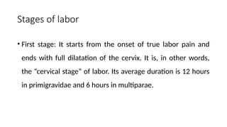 Stages of labor
• First stage: It starts from the onset of true labor pain and
ends with full dilatation of the cervix. It is, in other words,
the “cervical stage” of labor. Its average duration is 12 hours
in primigravidae and 6 hours in multiparae.
 