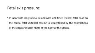 Fetal axis pressure:
• In labor with longitudinal lie and with well-fitted (flexed) fetal head on
the cervix, fetal vertebral column is straightened by the contractions
of the circular muscle fibers of the body of the uterus.
 