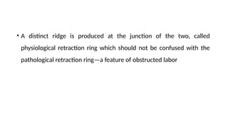 • A distinct ridge is produced at the junction of the two, called
physiological retraction ring which should not be confused with the
pathological retraction ring—a feature of obstructed labor
 