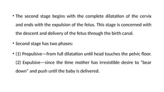 • The second stage begins with the complete dilatation of the cervix
and ends with the expulsion of the fetus. This stage is concerned with
the descent and delivery of the fetus through the birth canal.
• Second stage has two phases:
• (1) Propulsive—from full dilatation until head touches the pelvic floor.
(2) Expulsive—since the time mother has irresistible desire to “bear
down” and push until the baby is delivered.
 