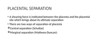 PLACENTAL SEPARATION
• A shearing force is instituted between the placenta and the placental
site which brings about its ultimate separation
• There are two ways of separation of placenta
Central separation (Schultze)
Marginal separation (Mathews-Duncan):
 