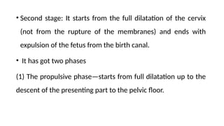 • Second stage: It starts from the full dilatation of the cervix
(not from the rupture of the membranes) and ends with
expulsion of the fetus from the birth canal.
• It has got two phases
(1) The propulsive phase—starts from full dilatation up to the
descent of the presenting part to the pelvic floor.
 