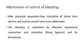 Mechanism of control of bleeding
• After placental separation-free circulation of blood from
uterine and ovarian vessels have to be obliterated
• The bleeding is controlled by effective myometrial
contraction and retraction (living ligature) and by
thrombosis.
 