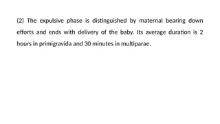 (2) The expulsive phase is distinguished by maternal bearing down
efforts and ends with delivery of the baby. Its average duration is 2
hours in primigravida and 30 minutes in multiparae.
 