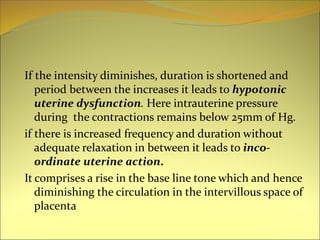If the intensity diminishes, duration is shortened and
period between the increases it leads to hypotonic
uterine dysfunction. Here intrauterine pressure
during the contractions remains below 25mm of Hg.
if there is increased frequency and duration without
adequate relaxation in between it leads to inco-
ordinate uterine action.
It comprises a rise in the base line tone which and hence
diminishing the circulation in the intervillous space of
placenta
 