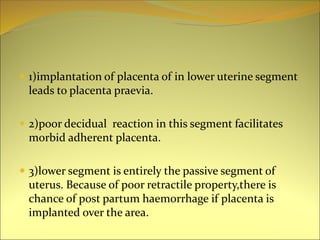  1)implantation of placenta of in lower uterine segment
leads to placenta praevia.
 2)poor decidual reaction in this segment facilitates
morbid adherent placenta.
 3)lower segment is entirely the passive segment of
uterus. Because of poor retractile property,there is
chance of post partum haemorrhage if placenta is
implanted over the area.
 
