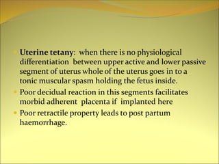  Uterine tetany: when there is no physiological
differentiation between upper active and lower passive
segment of uterus whole of the uterus goes in to a
tonic muscular spasm holding the fetus inside.
 Poor decidual reaction in this segments facilitates
morbid adherent placenta if implanted here
 Poor retractile property leads to post partum
haemorrhage.
 
