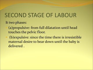 SECOND STAGE OF LABOUR
It two phases:
 (a)propulsive: from full dilatation until head
touches the pelvic floor.
 (b)expulsive: since the time there is irresistible
maternal desire to bear down until the baby is
delivered .
 
