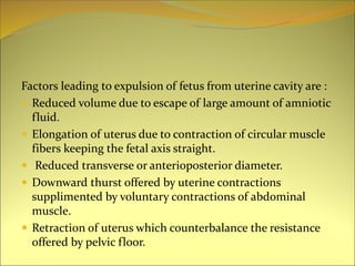 Factors leading to expulsion of fetus from uterine cavity are :
 Reduced volume due to escape of large amount of amniotic
fluid.
 Elongation of uterus due to contraction of circular muscle
fibers keeping the fetal axis straight.
 Reduced transverse or anterioposterior diameter.
 Downward thurst offered by uterine contractions
supplimented by voluntary contractions of abdominal
muscle.
 Retraction of uterus which counterbalance the resistance
offered by pelvic floor.
 