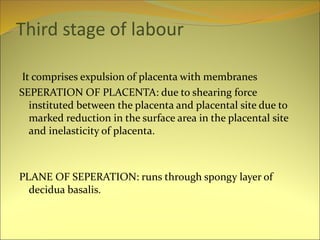Third stage of labour
It comprises expulsion of placenta with membranes
SEPERATION OF PLACENTA: due to shearing force
instituted between the placenta and placental site due to
marked reduction in the surface area in the placental site
and inelasticity of placenta.
PLANE OF SEPERATION: runs through spongy layer of
decidua basalis.
 