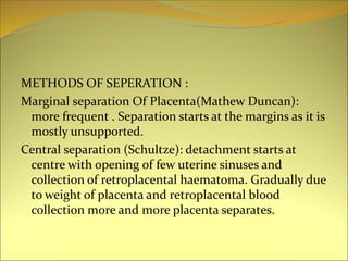 METHODS OF SEPERATION :
Marginal separation Of Placenta(Mathew Duncan):
more frequent . Separation starts at the margins as it is
mostly unsupported.
Central separation (Schultze): detachment starts at
centre with opening of few uterine sinuses and
collection of retroplacental haematoma. Gradually due
to weight of placenta and retroplacental blood
collection more and more placenta separates.
 