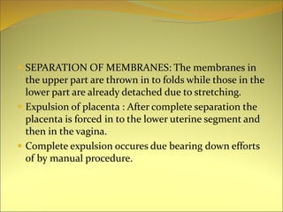  SEPARATION OF MEMBRANES: The membranes in
the upper part are thrown in to folds while those in the
lower part are already detached due to stretching.
 Expulsion of placenta : After complete separation the
placenta is forced in to the lower uterine segment and
then in the vagina.
 Complete expulsion occures due bearing down efforts
of by manual procedure.
 