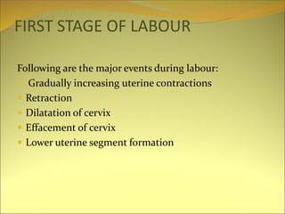 FIRST STAGE OF LABOUR
Following are the major events during labour:
 Gradually increasing uterine contractions
 Retraction
 Dilatation of cervix
 Effacement of cervix
 Lower uterine segment formation
 