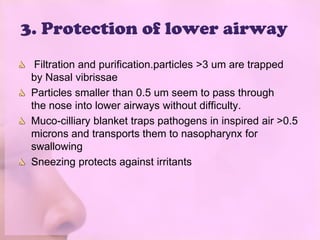 3. Protection of lower airway
  Filtration and purification.particles >3 um are trapped
 by Nasal vibrissae
 Particles smaller than 0.5 um seem to pass through
 the nose into lower airways without difficulty.
 Muco-cilliary blanket traps pathogens in inspired air >0.5
 microns and transports them to nasopharynx for
 swallowing
 Sneezing protects against irritants
 