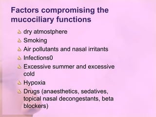 Factors compromising the
mucociliary functions
   dry atmostphere
   Smoking
   Air pollutants and nasal irritants
   Infections0
   Excessive summer and excessive
   cold
   Hypoxia
   Drugs (anaesthetics, sedatives,
   topical nasal decongestants, beta
   blockers)
 