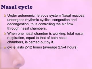 Nasal cycle
  Under autonomic nervous system Nasal mucosa
  undergoes rhythmic cyclical congestion and
  decongestion, thus controlling the air flow
  through nasal chambers.
  When one nasal chamber is working, total nasal
  respiration, equal to that of both nasal
  chambers, is carried out by it.
  cycle lasts 2-12 hours (average 2.5-4 hours)
 