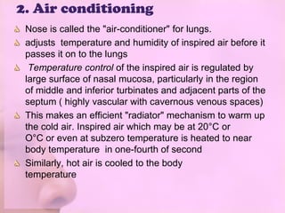2. Air conditioning
 Nose is called the "air-conditioner" for lungs.
 adjusts temperature and humidity of inspired air before it
 passes it on to the lungs
  Temperature control of the inspired air is regulated by
 large surface of nasal mucosa, particularly in the region
 of middle and inferior turbinates and adjacent parts of the
 septum ( highly vascular with cavernous venous spaces)
 This makes an efficient "radiator" mechanism to warm up
 the cold air. Inspired air which may be at 20°C or
 O°C or even at subzero temperature is heated to near
 body temperature in one-fourth of second
 Similarly, hot air is cooled to the body
 temperature
 
