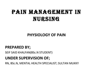 PAIN MANAGEMENT IN
NURSING
PHYSIOLOGY OF PAIN
PREPARED BY;
SEIF SAID KHALFAN(BSc.N STUDENT)
UNDER SUPERVISION OF;
RN, BSc.N, MENTAL HEALTH SPECIALIST; SULTAN MUKKY
 
