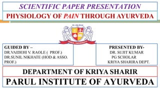 SCIENTIFIC PAPER PRESENTATION
PARUL INSTITUTE OF AYURVEDA
PRESENTED BY-
DR. SUJIT KUMAR
PG SCHOLAR
KRIYA SHARIRA DEPT.
GUIDED BY –
DR.VAIDEHI V. RAOLE ( PROF.)
DR.SUNIL NIKHATE (HOD & ASSO.
PROF.)
PHYSIOLOGY OF PAIN THROUGH AYURVEDA
DEPARTMENT OF KRIYA SHARIR
 