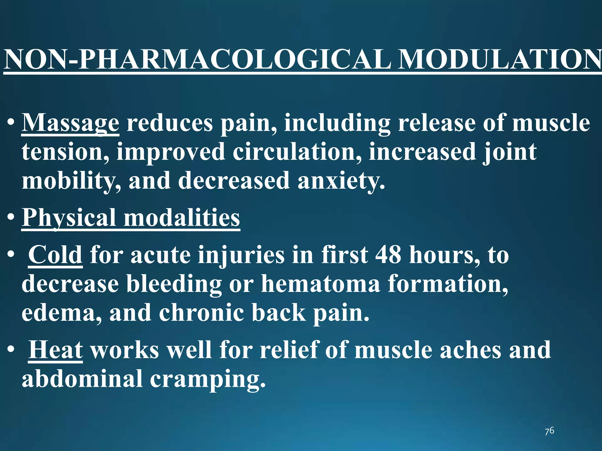 NON-PHARMACOLOGICAL MODULATION
• Massage reduces pain, including release of muscle
tension, improved circulation, increased joint
mobility, and decreased anxiety.
• Physical modalities
• Cold for acute injuries in first 48 hours, to
decrease bleeding or hematoma formation,
edema, and chronic back pain.
• Heat works well for relief of muscle aches and
abdominal cramping.
 