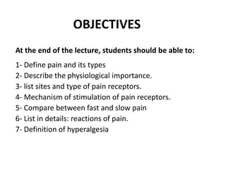 OBJECTIVES
At the end of the lecture, students should be able to:
1- Define pain and its types
2- Describe the physiological importance.
3- list sites and type of pain receptors.
4- Mechanism of stimulation of pain receptors.
5- Compare between fast and slow pain
6- List in details: reactions of pain.
7- Definition of hyperalgesia
 