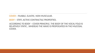 COVER – PLIABLE, ELASTIC, NON MUSCULAR.
BODY – STIFF, ACTIVE CONTRACTILE PROPERTIES.
ACCORDING TO BODY – COVER PRINCIPLE, THE BODY OF THE VOCAL FOLD IS
RELATIVELY STATIC , WHEREAS THE WAVE IS PROPOGATED IN THE MUCOSAL
COVER.
 