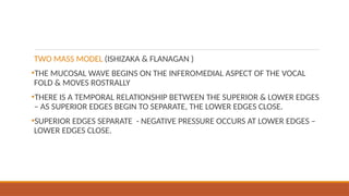 TWO MASS MODEL (ISHIZAKA & FLANAGAN )
•THE MUCOSAL WAVE BEGINS ON THE INFEROMEDIAL ASPECT OF THE VOCAL
FOLD & MOVES ROSTRALLY
•THERE IS A TEMPORAL RELATIONSHIP BETWEEN THE SUPERIOR & LOWER EDGES
– AS SUPERIOR EDGES BEGIN TO SEPARATE, THE LOWER EDGES CLOSE.
•SUPERIOR EDGES SEPARATE - NEGATIVE PRESSURE OCCURS AT LOWER EDGES –
LOWER EDGES CLOSE.
 