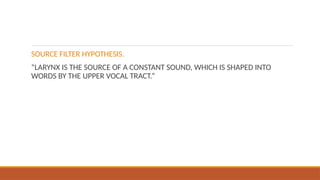 SOURCE FILTER HYPOTHESIS.
“LARYNX IS THE SOURCE OF A CONSTANT SOUND, WHICH IS SHAPED INTO
WORDS BY THE UPPER VOCAL TRACT.”
 