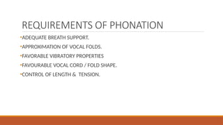 REQUIREMENTS OF PHONATION
•ADEQUATE BREATH SUPPORT.
•APPROXIMATION OF VOCAL FOLDS.
•FAVORABLE VIBRATORY PROPERTIES
•FAVOURABLE VOCAL CORD / FOLD SHAPE.
•CONTROL OF LENGTH & TENSION.
 