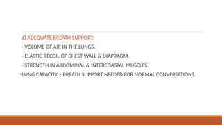 a) ADEQUATE BREATH SUPPORT:
- VOLUME OF AIR IN THE LUNGS.
- ELASTIC RECOIL OF CHEST WALL & DIAPRAGM.
- STRENGTH IN ABDOMINAL & INTERCOASTAL MUSCLES.
•LUNG CAPACITY > BREATH SUPPORT NEEDED FOR NORMAL CONVERSATIONS.
 