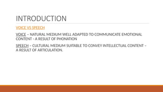 INTRODUCTION
VOICE VS SPEECH
VOICE – NATURAL MEDIUM WELL ADAPTED TO COMMUNICATE EMOTIONAL
CONTENT - A RESULT OF PHONATION
SPEECH – CULTURAL MEDIUM SUITABLE TO CONVEY INTELLECTUAL CONTENT –
A RESULT OF ARTICULATION.
 