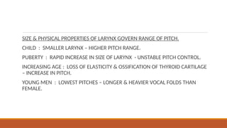 SIZE & PHYSICAL PROPERTIES OF LARYNX GOVERN RANGE OF PITCH.
CHILD : SMALLER LARYNX – HIGHER PITCH RANGE.
PUBERTY : RAPID INCREASE IN SIZE OF LARYNX - UNSTABLE PITCH CONTROL.
INCREASING AGE : LOSS OF ELASTICITY & OSSIFICATION OF THYROID CARTILAGE
– INCREASE IN PITCH.
YOUNG MEN : LOWEST PITCHES – LONGER & HEAVIER VOCAL FOLDS THAN
FEMALE.
 