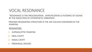 VOCAL RESONANCE
“RESONANCE IS THE PROLONGATION , AMPLIFICATION & FILTERING OF SOUND
BY THE INDUCTION OF SYMPATHETIC VIBRATION”.
•PRIMARY RESONATING STRUCTURE IS THE AIR COLUMN CONTAINED IN THE
PHARYNX.
RESONATORS
1. SUPRAGLOTTIC PHARYNX
2. ORAL CAVITY
3. NASAL CAVITY
4. PARANASAL SINUSES
 