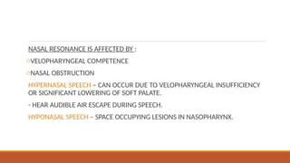 NASAL RESONANCE IS AFFECTED BY :
oVELOPHARYNGEAL COMPETENCE
oNASAL OBSTRUCTION
HYPERNASAL SPEECH – CAN OCCUR DUE TO VELOPHARYNGEAL INSUFFICIENCY
OR SIGNIFICANT LOWERING OF SOFT PALATE.
- HEAR AUDIBLE AIR ESCAPE DURING SPEECH.
HYPONASAL SPEECH – SPACE OCCUPYING LESIONS IN NASOPHARYNX.
 
