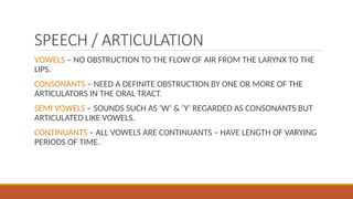 SPEECH / ARTICULATION
VOWELS – NO OBSTRUCTION TO THE FLOW OF AIR FROM THE LARYNX TO THE
LIPS.
CONSONANTS – NEED A DEFINITE OBSTRUCTION BY ONE OR MORE OF THE
ARTICULATORS IN THE ORAL TRACT.
SEMI VOWELS – SOUNDS SUCH AS ‘W’ & ‘Y’ REGARDED AS CONSONANTS BUT
ARTICULATED LIKE VOWELS.
CONTINUANTS – ALL VOWELS ARE CONTINUANTS – HAVE LENGTH OF VARYING
PERIODS OF TIME.
 