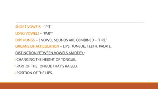 SHORT VOWELS – ‘PIT’
LONG VOWELS – ‘PART’
DIPTHONGS – 2 VOWEL SOUNDS ARE COMBINED – ‘FIRE’
ORGANS OF ARTICULATION – LIPS, TONGUE, TEETH, PALATE.
DISTINCTION BETWEEN VOWELS MADE BY :
oCHANGING THE HEIGHT OF TONGUE.
oPART OF THE TONGUE THAT’S RAISED.
oPOSITION OF THE LIPS.
 