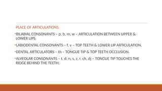PLACE OF ARTICULATIONS:
•BILABIAL CONSONANTS – p, b, m, w – ARTICULATION BETWEEN UPPER &
LOWER LIPS.
•LABIODENTAL CONSONANTS – f, v – TOP TEETH & LOWER LIP ARTICULATION.
•DENTAL ARTICULATORS – th – TONGUE TIP & TOP TEETH OCCLUSION.
•ALVEOLAR CONSONANTS – t, d, n, s, z, r, ch, dj – TONGUE TIP TOUCHES THE
RIDGE BEHIND THE TEETH.
 